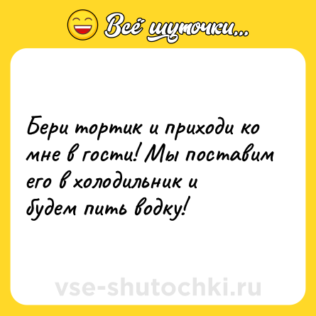 Шутка: Бери тортик и приходи ко мне в гости! Мы поставим его в холодильник и будем пить водку!