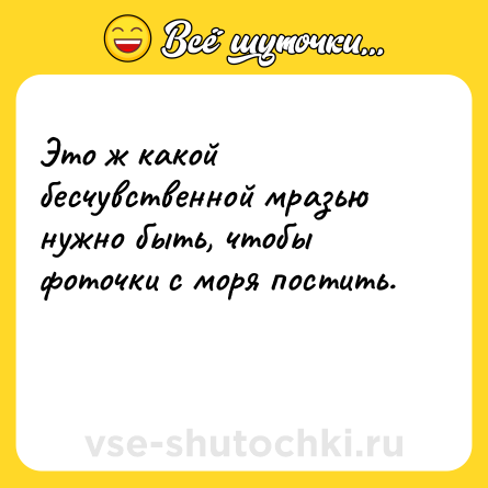 Шутка: Это ж какой бесчувственной мразью нужно быть, чтобы фоточки с моря постить.<br><br> 