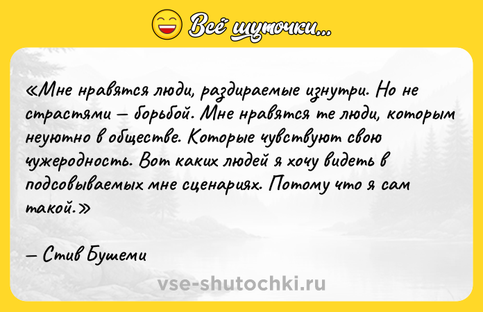 Цитата: Мне нравятся люди, раздираемые изнутри. Но не страстями борьбой. Мне нравятся те люди, которым неуютно в обществе. Которые чувствуют свою чужеродность. Вот каких людей я хочу видеть в подсовываемых мне сценариях. Потому что я сам такой.Стив Бушеми