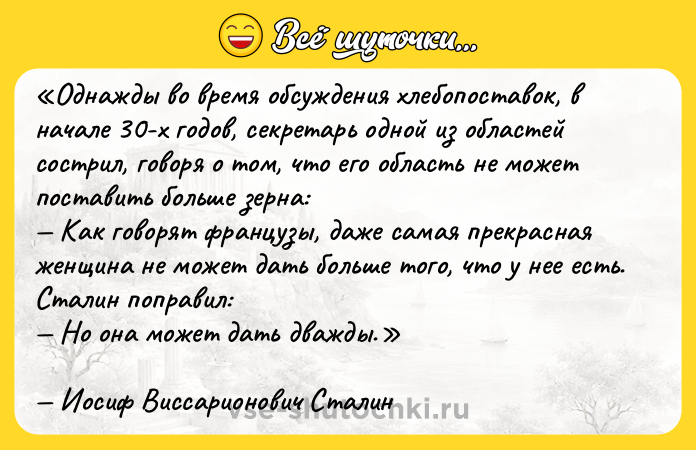 Цитата: Однажды во время обсуждения хлебопоставок, в начале 30-х годов, секретарь одной из областей сострил, говоря о том, что его область не может поставить больше зерна: Как говорят французы, даже самая прекрасная женщина не может дать больше того, что у нее есть.Сталин поправил: Но она может дать дважды.Иосиф Виссарионович Сталин