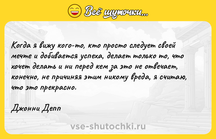 Цитата: Когда я вижу кого-то, кто просто следует своей мечте и добивается успеха, делает только то, что хочет делать и ни перед кем за это не отвечает, конечно, не причиняя этим никому вреда, я считаю, что это прекрасно.Джонни Депп