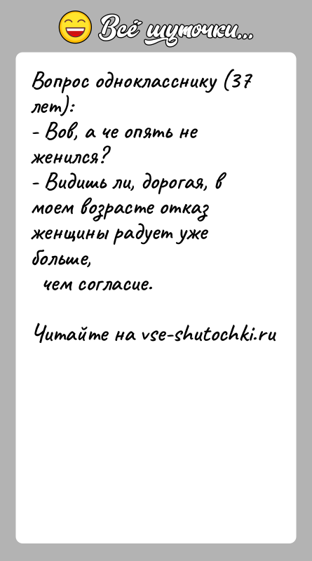 История: Вопрос однокласснику (37 лет):- Вов, а че опять не женился?- Видишь ли, дорогая, в моем возрасте отказ женщины радует уже