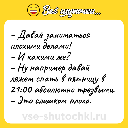 Шутка: – Давай заниматься плохими делами!<br>– И какими же?<br>– Ну например давай ляжем спать в пятницу в 21:00 абсолютно трезвыми.<br>– Это слишком плохо.