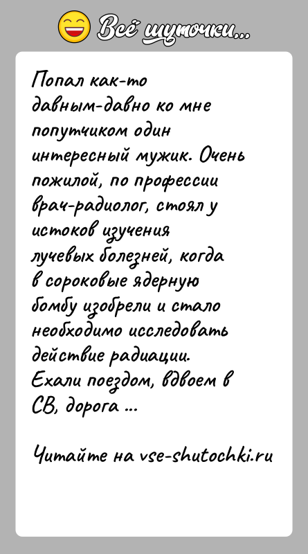 История: Попал как-то давным-давно ко мне попутчиком один интересный мужик. Очень пожилой, по профессии врач-радиолог, стоял у истоков изучения лучевых болезней,
