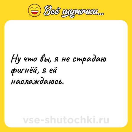 Шутка: Ну что вы, я не страдаю фигнёй, я ей наслаждаюсь.