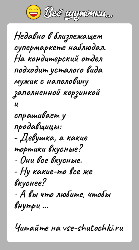 История: Недавно в близлежащем супермаркете наблюдал. На кондитерский отделподходит усталого вида мужик с наполовину заполненной корзинкой испрашивает у продавщицы:- Девушка, а
