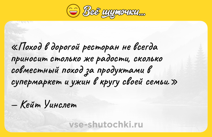 Цитата: Поход в дорогой ресторан не всегда приносит столько же радости, сколько совместный поход за продуктами в супермаркет и ужин в кругу своей семьи.Кейт Уинслет