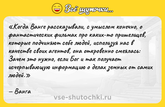 Цитата: Когда Ванге рассказывали, с умыслом конечно, о фантастических фильмах про каких-то пришельцев, которые подчиняют себе людей, используя нас в качестве своих агентов, она откровенно смеялась: Зачем это нужно, если Бог и так получает исчерпывающую информацию о делах земных от самих людей. Ванга