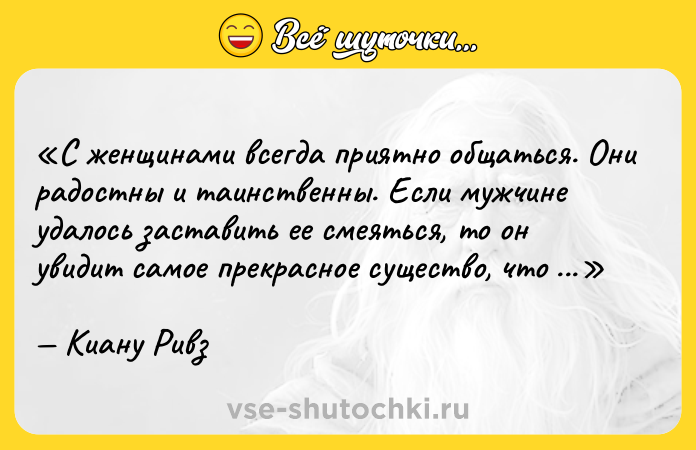 Цитата: С женщинами всегда приятно общаться. Они радостны и таинственны. Если мужчине удалось заставить ее смеяться, то он увидит самое прекрасное существо, что есть в мире.Киану Ривз