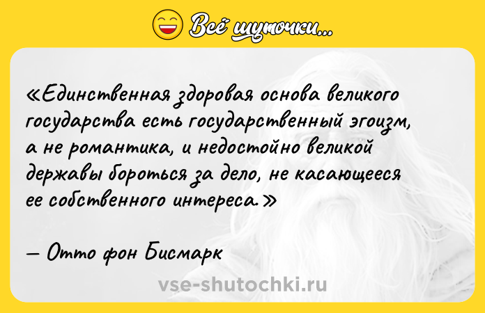 Цитата: Единственная здоровая основа великого государства есть государственный эгоизм, а не романтика, и недостойно великой державы бороться за дело, не касающееся ее собственного интереса.Отто фон Бисмарк