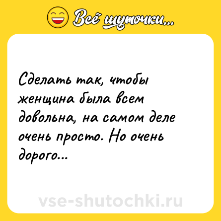 Шутка: Сделать так, чтобы женщина была всем довольна, на самом деле очень просто. Но очень дорого...