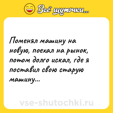 Шутка: Поменял машину на новую, поехал на рынок, потом долго искал, где я поставил свою старую машину...