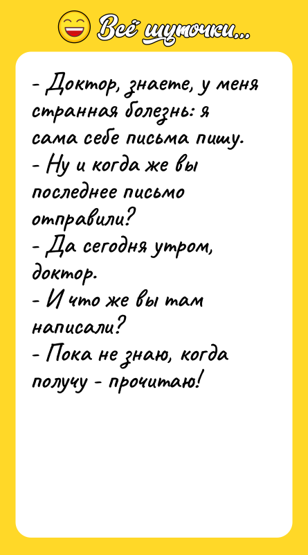 Шутка: - Доктор, знаете, у меня странная болезнь: я сама себе письма пишу.- Ну и когда же вы последнее письмо отправили?- Да сегодня утром, доктор.- И что же вы там написали?- Пока не знаю, когда получу - прочитаю!
