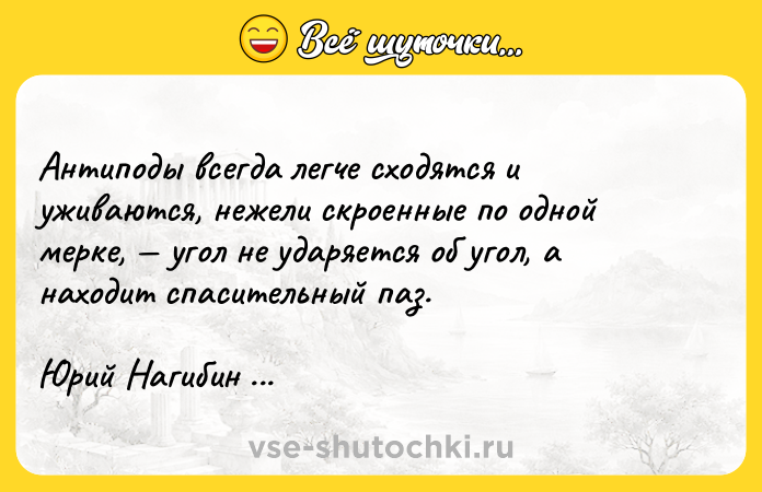 Цитата: Антиподы всегда легче сходятся и уживаются, нежели скроенные по одной мерке, угол не ударяется об угол, а находит спасительный паз.Юрий Нагибин Остров любви