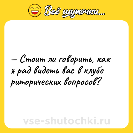 Шутка: — Стоит ли говорить, как я рад видеть вас в клубе риторических вопросов?