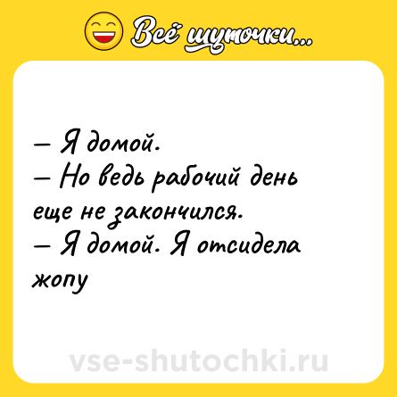 Шутка: — Я домой. <br>— Но ведь рабочий день еще не закончился. <br>— Я домой. Я отсидела жопу