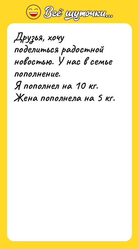 Шутка: Друзья, хочу поделиться радостной новостью. У нас в семье пополнение.Я пополнел на 10 кг. Жена пополнела на 5 кг.