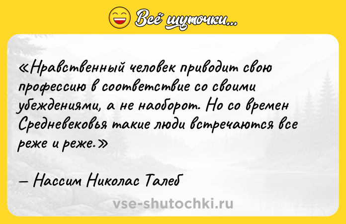 Цитата: Нравственный человек приводит свою профессию в соответствие со своими убеждениями, а не наоборот. Но со времен Средневековья такие люди встречаются все реже и реже.Нассим Николас Талеб