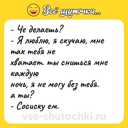 Шутка: - Че делаешь?<br>- Я люблю, я скучаю, мне так тебя не<br>хватает. ты снишься мне каждую<br>ночь, я не могу без тебя. а ты?<br>- Сосиску ем.