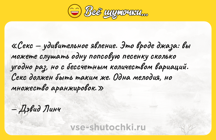 Цитата: Секс удивительное явление. Это вроде джаза: вы можете слушать одну попсовую песенку сколько угодно раз, но с бессчетным количеством вариаций. Секс должен быть таким же. Одна мелодия, но множество аранжировок.Дэвид Линч