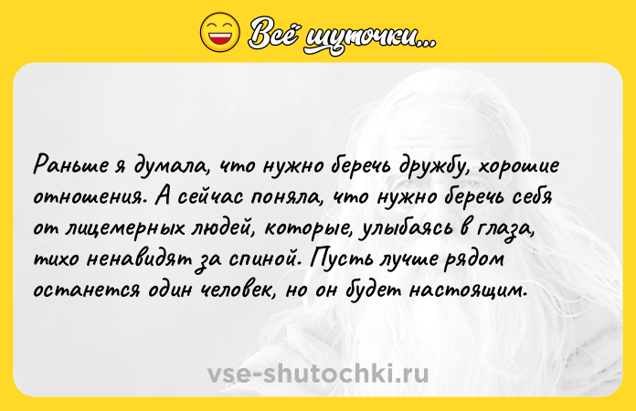 Цитата: Раньше я думала, что нужно беречь дружбу, хорошие отношения. А сейчас поняла, что нужно беречь себя от лицемерных людей, которые, улыбаясь в глаза, тихо ненавидят за спиной. Пусть лучше рядом останется один человек, но он будет настоящим.