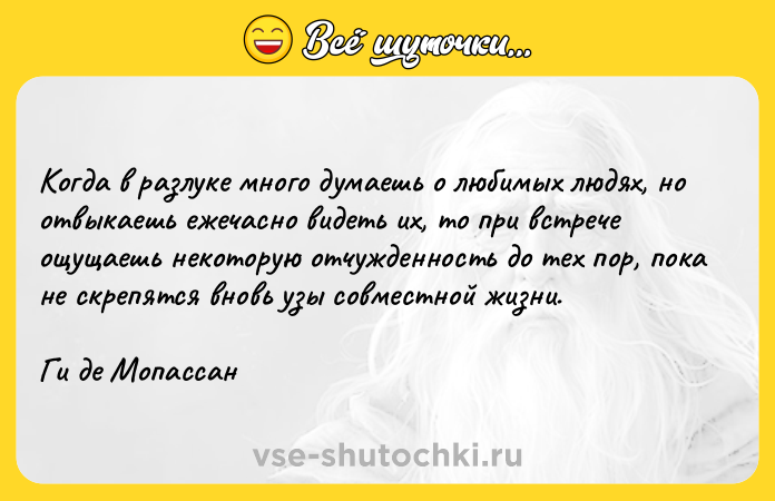 Цитата: Когда в разлуке много думаешь о любимых людях, но отвыкаешь ежечасно видеть их, то при встрече ощущаешь некоторую отчужденность до тех пор, пока не скрепятся вновь узы совместной жизни.Ги де Мопассан