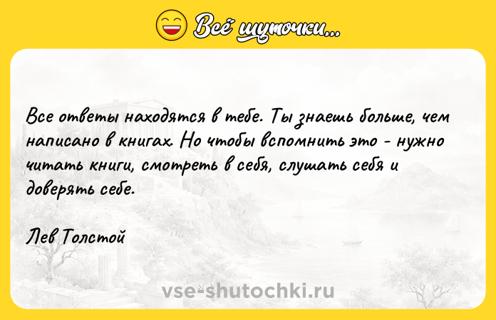 Цитата: Все ответы находятся в тебе. Ты знаешь больше, чем написано в книгах. Но чтобы вспомнить это - нужно читать книги, смотреть в себя, слушать себя и доверять себе.Лев Толстой