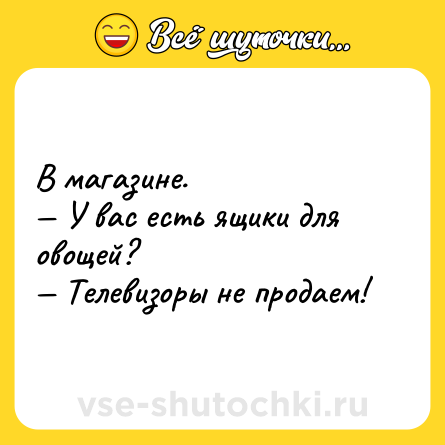 Шутка: В магазине.<br>— У вас есть ящики для овощей?<br>— Телевизоры не продаем!