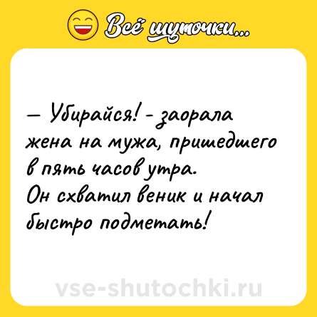 Шутка: — Убирайся! - заорала жена на мужа, пришедшего в пять часов утра. <br>Он схватил веник и начал быстро подметать!