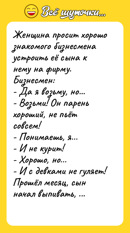 Шутка: Женщина просит хорошо знакомого бизнесмена устроить её сына к нему на фирму. Бизнесмен:- Да я возьму, но...- Возьми! Он парень хороший, не пьёт совсем!- Понимаешь, я - И не курит!- Хорошо, но - И с девками не гуляет!Прошёл месяц, сын начал выпивать, дома не ночует. Женщина к своему знакомому, так мол и так, что с парнем сделали, испортили мальчишку совсем. Бизнесмен:- Я ж тебе сразу и хотел сказать, что коллектив у нас не очень