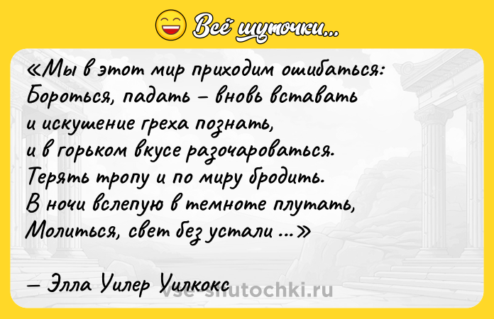 Цитата: Мы в этот мир приходим ошибаться:Бороться, падать вновь вставатьи искушение греха познать,и в горьком вкусе разочароваться.Терять тропу и по миру бродить.В ночи вслепую в темноте плутать,Молиться, свет без устали искатьи все же путь заветный находить Элла Уилер Уилкокс