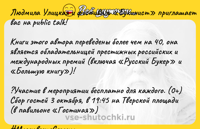 Цитата: Людмила Улицкая и фестиваль Букинист приглашает вас на public talk!Книги этого автора переведены более чем на 40, она является обладательницей престижных российских и международных премий (включая Русский Букер и Большую книгу )!?Участие в мероприятии бесплатно для каждого. (0 )Сбор гостей 3 октября, в 19:45 на Тверской площади (в павильоне Гостиная ) МосковскиеСезоны