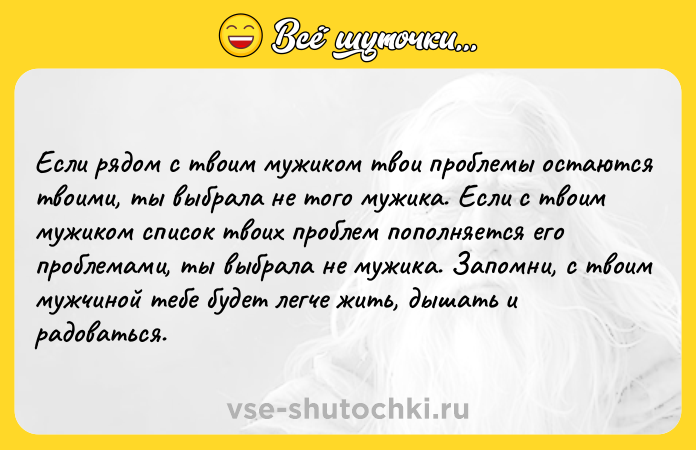 Цитата: Если рядом с твоим мужиком твои проблемы остаются твоими, ты выбрала не того мужика. Если с твоим мужиком список твоих проблем пополняется его проблемами, ты выбрала не мужика. Запомни, с твоим мужчиной тебе будет легче жить, дышать и радоваться.
