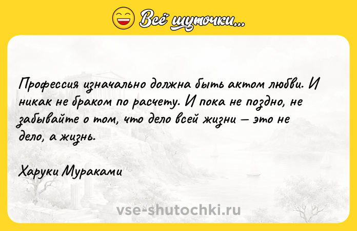 Цитата: Профессия изначально должна быть актом любви. И никак не браком по расчету. И пока не поздно, не забывайте о том, что дело всей жизни это не дело, а жизнь.Харуки Мураками