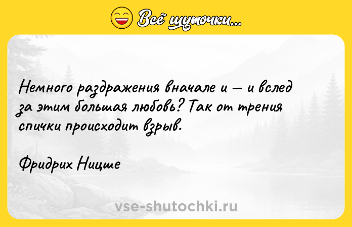 Цитата: Немного раздражения вначале и и вслед за этим большая любовь? Так от трения спички происходит взрыв. Фридрих Ницше