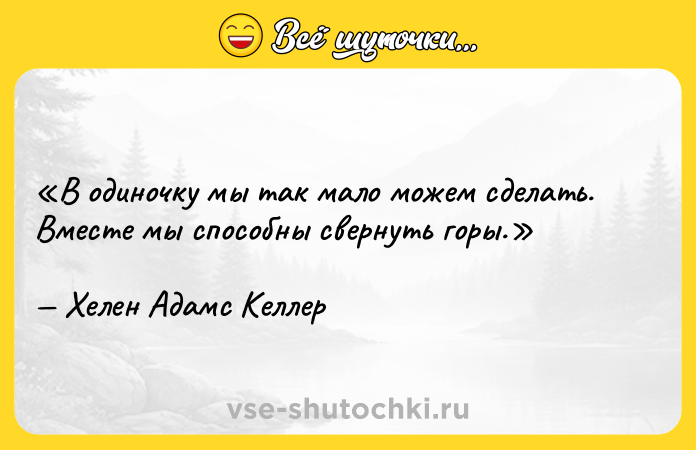 Цитата: В одиночку мы так мало можем сделать. Вместе мы способны свернуть горы.Хелен Адамс Келлер