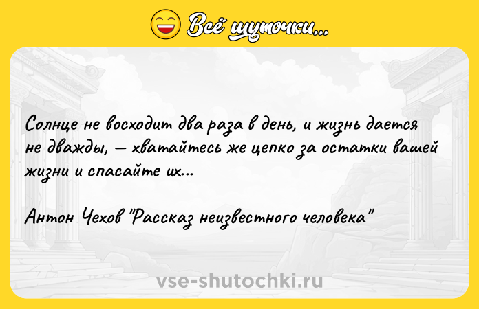 Цитата: Солнце не восходит два раза в день, и жизнь дается не дважды, хватайтесь же цепко за остатки вашей жизни и спасайте их...Антон Чехов Рассказ неизвестного человека