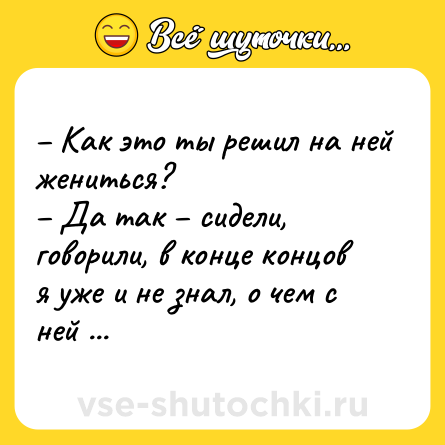Шутка: – Как это ты решил на ней жениться?<br>– Да так – сидели, говорили, в конце концов я уже и не знал, о чем с ней говорить…