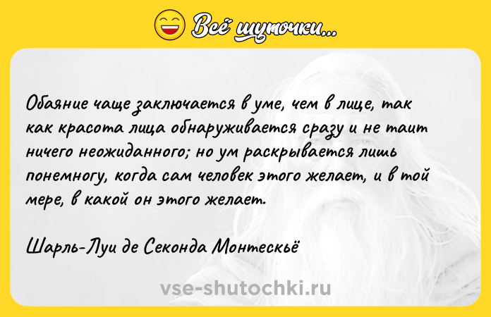 Цитата: Обаяние чаще заключается в уме, чем в лице, так как красота лица обнаруживается сразу и не таит ничего неожиданного но ум раскрывается лишь понемногу, когда сам человек этого желает, и в той мере, в какой он этого желает.Шарль-Луи де Секонда Монтескьё