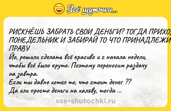 Цитата: РИСКНЁШЬ ЗАБРАТЬ СВОИ ДЕНЬГИ? ТОГДА ПРИХОДИ В ПОНЕДЕЛЬНИК И ЗАБИРАЙ ТО ЧТО ПРИНАДЛЕЖИТ ТЕБЕ ПО ПРАВУ Йо, решили сделать всё красиво и с начала недели, чтобы всё было круто. Поэтому переносим раздачу на завтра. Если ты давно хотел то, что стоит денег ?? Да или просто деньги на халяву, тогда срочно ждём тебя здесь в 20:00 К черту, накидайте лукасов, мужики!