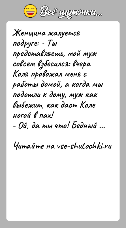 История: Женщина жалуется подруге: - Ты представляешь, мой муж совсем взбесился: вчера Коля провожал меня с работы домой, а когда мы