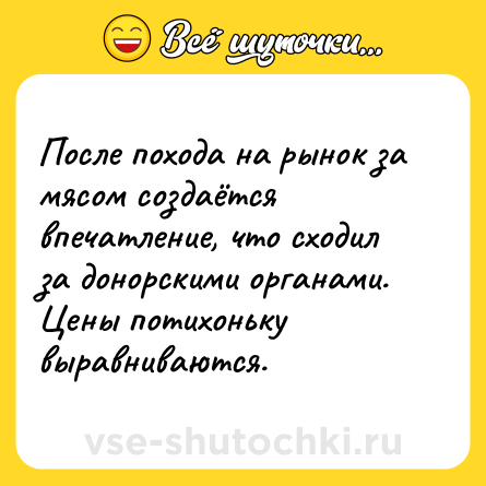 Шутка: После похода на рынок за мясом создаётся впечатление, что сходил за донорскими органами. Цены потихоньку выравниваются.