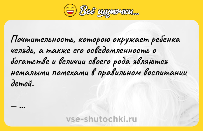 Цитата: Почтительность, которою окружает ребенка челядь, а также его осведомленность о богатстве и величии своего рода являются немалыми помехами в правильном воспитании детей. Мишель де Монтень