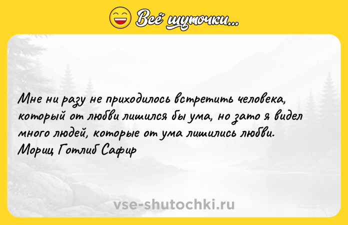 Цитата: Мне ни разу не приходилось встретить человека, который от любви лишился бы ума, но зато я видел много людей, которые от ума лишились любви. Мориц Готлиб Сафир
