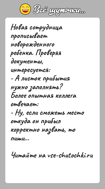 История: Новая сотрудница прописывает новорожденного ребенка. Проверяя документы, интересуется:- А листок прибытия нужно заполнять?Более опытная коллега отвечает:- Ну, если сможешь место