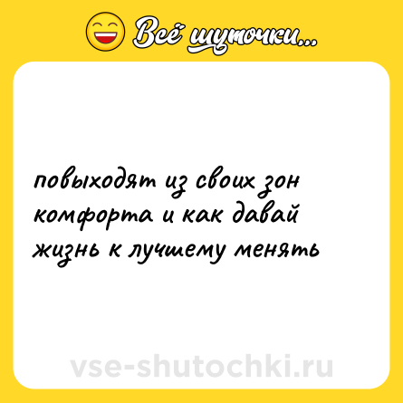 Шутка: повыходят из своих зон комфорта и как давай жизнь к лучшему менять