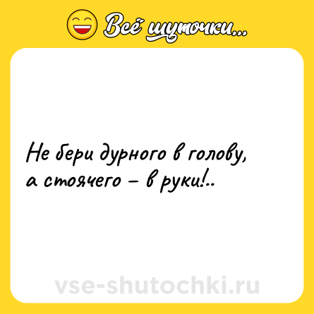 Шутка: Не бери дурного в голову, а стоячего – в руки!..