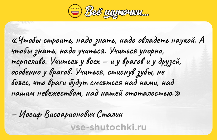 Цитата: Чтобы строить, надо знать, надо овладеть наукой. А чтобы знать, надо учиться. Учиться упорно, терпеливо. Учиться у всех и у врагов и у друзей, особенно у врагов. Учиться, стиснув зубы, не боясь, что враги будут смеяться над нами, над нашим невежеством, над нашей отсталостью.Иосиф Виссарионович Сталин