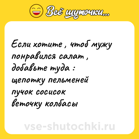 Шутка: Если хотите , чтоб мужу понравился салат , добавьте туда : <br>щепотку пельменей  <br>пучок сосисок  <br>веточку колбасы