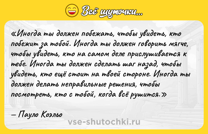 Цитата: Иногда ты должен побежать, чтобы увидеть, кто побежит за тобой. Иногда ты должен говорить мягче, чтобы увидеть, кто на самом деле прислушивается к тебе. Иногда ты должен сделать шаг назад, чтобы увидеть, кто ещё стоит на твоей стороне. Иногда ты должен делать неправильные решения, чтобы посмотреть, кто с тобой, когда всё рушится. Пауло Коэльо